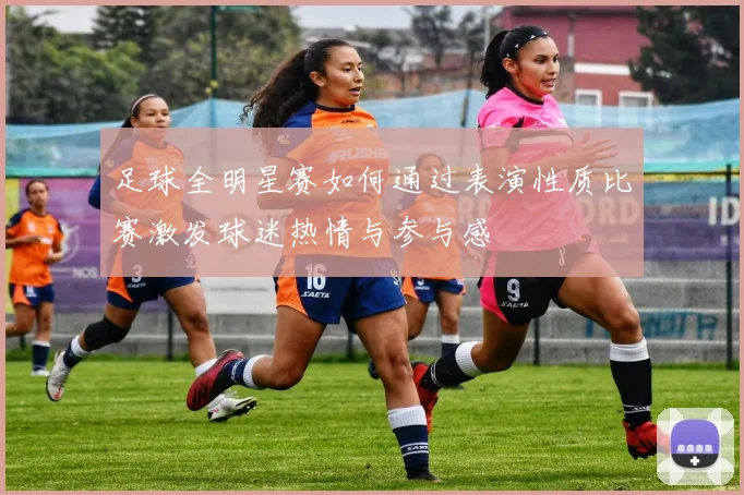 足球全明星赛如何通过表演性质比赛激发球迷热情与参与感